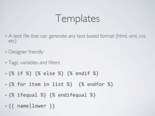 Templates	

•  Atext ﬁle that can generate any text based format (html, xml, cvs
  etc)	


•  Designer    friendly	


•  Tags,   variables and ﬁlters	


•  {%	
  if	
  %}	
  {%	
  else	
  %}	
  {%	
  endif	
  %}	
  

•  {%	
  for	
  item	
  in	
  list	
  %}	
  	
  {%	
  endfor	
  %}	
  

•  {%	
  ifequal	
  %}	
  {%	
  endifequal	
  %}	
  

•  {{	
  name|lower	
  }}	
  
 