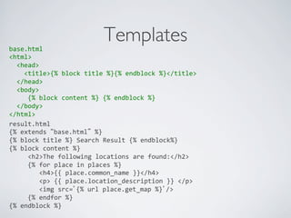 base.html	
  
                                            Templates	

<html>	
  
	
  	
  <head>	
  
	
  	
  	
  	
  <title>{%	
  block	
  title	
  %}{%	
  endblock	
  %}</title>	
  
	
  	
  </head>	
  
	
  	
  <body>	
  
	
  	
  	
  	
  	
  {%	
  block	
  content	
  %}	
  {%	
  endblock	
  %}	
  
	
  	
  </body>	
  
</html>	
  
	
  
result.html	
  
{%	
  extends	
  “base.html”	
  %}	
  
{%	
  block	
  title	
  %}	
  Search	
  Result	
  {%	
  endblock%}	
  
{%	
  block	
  content	
  %}	
  
	
  	
  	
  	
  	
  <h2>The	
  following	
  locations	
  are	
  found:</h2>	
  
	
  	
  	
  	
  	
  {%	
  for	
  place	
  in	
  places	
  %}	
  
	
  	
  	
  	
  	
  	
  	
  	
  <h4>{{	
  place.common_name	
  }}</h4>	
  
	
  	
  	
  	
  	
  	
  	
  	
  <p>	
  {{	
  place.location_description	
  }}	
  </p>	
  
	
  	
  	
  	
  	
  	
  	
  	
  <img	
  src=’{%	
  url	
  place.get_map	
  %}’/>	
  
	
  	
  	
  	
  	
  {%	
  endfor	
  %}	
  
{%	
  endblock	
  %}	
  
	
  
 