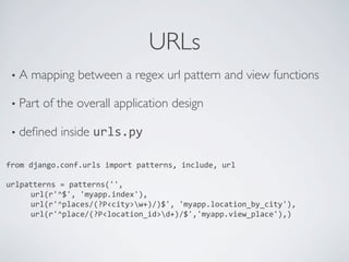 URLs	

 •  A   mapping between a regex url pattern and view functions	


 •  Part   of the overall application design	


 •  deﬁned      inside urls.py	
  

from	
  django.conf.urls	
  import	
  patterns,	
  include,	
  url	
  
	
  
urlpatterns	
  =	
  patterns('',	
  	
  	
  	
  	
  
      	
  url(r'^$',	
  'myapp.index'),	
  
      	
  url(r'^places/(?P<city>w+)/)$',	
  'myapp.location_by_city'),	
  	
  	
  	
  	
  	
  
      	
  url(r'^place/(?P<location_id>d+)/$','myapp.view_place'),)	
  
	
  
 
