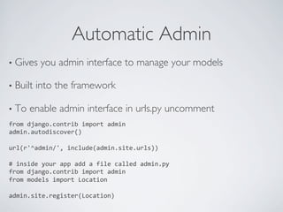 Automatic Admin	

•  Gives     you admin interface to manage your models	


•  Built   into the framework	


•  To    enable admin interface in urls.py uncomment	

from	
  django.contrib	
  import	
  admin	
  
admin.autodiscover()	
  
	
  
url(r'^admin/',	
  include(admin.site.urls))	
  
	
  
#	
  inside	
  your	
  app	
  add	
  a	
  file	
  called	
  admin.py	
  
from	
  django.contrib	
  import	
  admin	
  
from	
  models	
  import	
  Location	
  
	
  
admin.site.register(Location)	
  
 