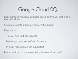Google Cloud SQL	

•  Fully
     managed relational database based on MySQL that lives in
  Google’s cloud.	


•  Currently   in beta and requires to enable billing	


•  Restrictions:	


  •  100   GB size limit per instance	


  •  No    support for user deﬁned functions	


  •  MySQL     replication is not supported	


•  More    detail at https://developers.google.com/cloud-sql/	

 