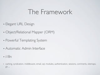 The Framework	

•  Elegant       URL Design	


•  Object/Relational              Mapper (ORM)	


•  Powerful         Templating System	


•  Automatic          Admin Interface	


•  i18n	


•    caching, syndication, middleware, email, sql, modules, authentication, sessions, comments, sitemaps,
     gis ...	

 