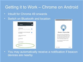 Getting it to Work – Chrome on Android
• Inbuilt for Chrome 49 onwards
• Switch on Bluetooth and location
• You may automatically receive a notification if beacon
devices are nearby
 