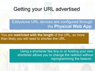 Getting your URL advertised
Eddystone URL devices are configured through
the Physical Web App.
You are restricted with the length of the URL, so more
than likely you will need to shorten the URL.
Using a shortener like tiny.cc or hosting your own
shortener allows you to change the redirect without
reprogramming the beacon.
 