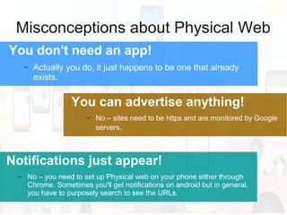 Misconceptions about Physical Web
You don't need an app!
− Actually you do, it just happens to be one that already
exists.
Notifications just appear!
− No – you need to set up Physical web on your phone either through
Chrome. Sometimes you'll get notifications on android but in general,
you have to purposely search to see the URLs.
You can advertise anything!
− No – sites need to be https and are monitored by Google
servers.
 