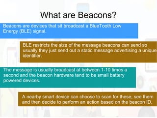 What are Beacons?
BLE restricts the size of the message beacons can send so
usually they just send out a static message advertising a unique
identifier.
Beacons are devices that sit broadcast a BlueTooth Low
Energy (BLE) signal.
The message is usually broadcast at between 1-10 times a
second and the beacon hardware tend to be small battery
powered devices.
A nearby smart device can choose to scan for these, see them
and then decide to perform an action based on the beacon ID.
 