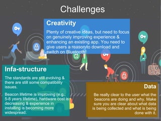 Challenges
Creativity
Plenty of creative ideas, but need to focus
on genuinely improving experience &
enhancing an existing app. You need to
give users a reason to download and
switch on Bluetooth!
Infa-structure
The standards are still evolving &
there are still some compatibility
issues.
Beacon lifetime is improving (e.g.,
5-8 years lifetime), hardware cost is
decreasing & experience in
installing is becoming more
widespread.
Data
Be really clear to the user what the
beacons are doing and why. Make
sure you are clear about what data
is being collected and what is being
done with it.
Data
Be really clear to the user what the
beacons are doing and why. Make
sure you are clear about what data
is being collected and what is being
done with it.
 