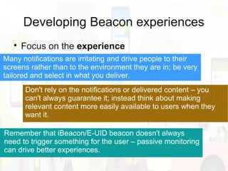 Developing Beacon experiences

Focus on the experience
Don't rely on the notifications or delivered content – you
can't always guarantee it; instead think about making
relevant content more easily available to users when they
want it.
Remember that iBeacon/E-UID beacon doesn't always
need to trigger something for the user – passive monitoring
can drive better experiences.
Many notifications are irritating and drive people to their
screens rather than to the environment they are in; be very
tailored and select in what you deliver.
 