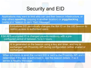 Security and EID
Eddystone EID periodically changes the 8bit ID on the UID beacon to
restrict access to authorised users
8 bit AES-encrypted ID is changed psuedo-randomly with a pre-
configured period of between 1s to 9 hours.
Applications may want to limit who can use their beacon infastructure, or
stop others spoofing (copying in another location) or piggybacking
(using your beacon to send their message)
Id is generated on the beacon using a key and timer, and key is
exchanged with Proximity API during configuration (either shared or
exchanged).
When a beacon is seen the current EID is sent to the Proximity API and it
determines if the app is authorised to see the beacon details; if so it
serves a Nearby message.
 