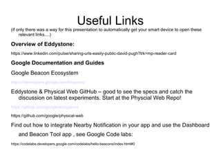Useful Links
(if only there was a way for this presentation to automatically get your smart device to open these
relevant links....)
Overview of Eddystone:
https://www.linkedin.com/pulse/sharing-urls-easily-public-david-pugh?trk=mp-reader-card
Google Documentation and Guides
Google Beacon Ecosystem
https://developers.google.com/beacons/
Eddystone & Physical Web GitHub – good to see the specs and catch the
discussion on latest experiments. Start at the Physcial Web Repo!
https://github.com/google/eddystone
https://github.com/google/physical-web
Find out how to integrate Nearby Notification in your app and use the Dashboard
and Beacon Tool app , see Google Code labs:
https://codelabs.developers.google.com/codelabs/hello-beacons/index.html#0
 