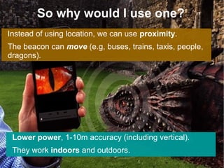 So why would I use one?
Instead of using location, we can use proximity.
The beacon can move (e.g, buses, trains, taxis, people,
dragons).
Lower power, 1-10m accuracy (including vertical).
They work indoors and outdoors.
 