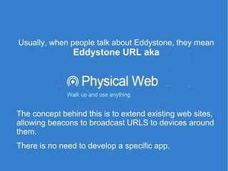 Usually, when people talk about Eddystone, they mean
Eddystone URL aka
The concept behind this is to extend existing web sites,
allowing beacons to broadcast URLS to devices around
them.
There is no need to develop a specific app.
 