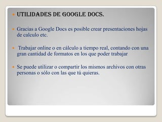 Utilidades de google docs.Gracias a Google Docs es posible crear presentaciones hojas de calculo etc. Trabajar online o en cálculo a tiempo real, contando con una gran cantidad de formatos en los que poder trabajarSe puede utilizar o compartir los mismos archivos con otras personas o sólo con las que tú quieras.