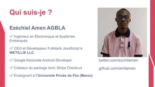 Qui suis-je ?
Ezéchiel Amen AGBLA
✅ Ingénieur en Électronique et Systèmes
Embarqués
✅ CEO et Développeur Fullstack JavaScript à
WETILLIX LLC
✅ Google Associate Android Developer
✅ Créateur du package Ionic Stripe Checkout
✅ Enseignant à l’Université Privée de Fès (Maroc)
twitter.com/ezchilamen
github.com/amilamen
 