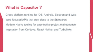 What is Capacitor ?
Cross-platform runtime for iOS, Android, Electron and Web
Web-focused APIs that stay close to the Standards
Modern Native tooling for easy native project maintenance
Inspiration from Cordova, React Native, and Turbolinks
 
