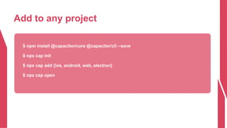 Add to any project
$ npm install @capacitor/core @capacitor/cli --save
$ npx cap init
$ npx cap add {ios, android, web, electron}
$ npx cap open
 