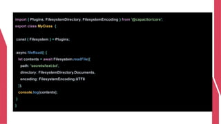 import { Plugins, FilesystemDirectory, FilesystemEncoding } from '@capacitor/core';
export class MyClass {
const { Filesystem } = Plugins;
async fileRead() {
let contents = await Filesystem.readFile({
path: 'secrets/text.txt',
directory: FilesystemDirectory.Documents,
encoding: FilesystemEncoding.UTF8
});
console.log(contents);
}
}
 
