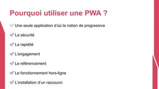Pourquoi utiliser une PWA ?
✅ Une seule application d’où la notion de progressive
✅ La sécurité
✅ La rapidité
✅ L’engagement
✅ Le référencement
✅ Le fonctionnement hors-ligne
✅ L’installation d’un raccourci
 