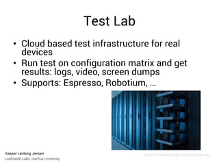 Kasper Løvborg Jensen
Leafcastle Labs | Aarhus University
Test Lab
•  Cloud based test infrastructure for real
devices
•  Run test on configuration matrix and get
results: logs, video, screen dumps
•  Supports: Espresso, Robotium, …
https://ﬁrebase.google.com/docs/test-lab/
 