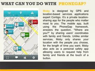 WHAT CAN YOU DO WITH PHONEGAP?
              Moby is designed by GPS and
              location-based services applications
              expert Contigo. It’s a private location-
              sharing app for the people who matter
              most to you. The mobile app, built
              using the PhoneGap framework,
              answers the question, "Where are
              you?" by sharing users' coordinates
              with family and friends. Unlike similar
              services, Moby only shares your
              location with the people you choose,
              for the length of time you want. Moby
              also acts as a personal safety app
              allowing users to request help from
              family and friends at the touch of a
              button.
 