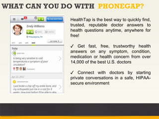WHAT CAN YOU DO WITH PHONEGAP?
              HealthTap is the best way to quickly find,
              trusted, reputable doctor answers to
              health questions anytime, anywhere for
              free!

              ✓ Get fast, free, trustworthy health
              answers on any symptom, condition,
              medication or health concern from over
              14,000 of the best U.S. doctors

              ✓ Connect with doctors by starting
              private conversations in a safe, HIPAA-
              secure environment
 