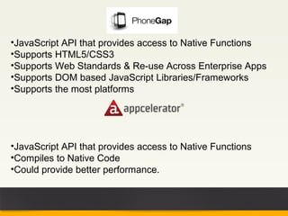 •JavaScript API that provides access to Native Functions
•Supports HTML5/CSS3
•Supports Web Standards & Re-use Across Enterprise Apps
•Supports DOM based JavaScript Libraries/Frameworks
•Supports the most platforms




•JavaScript API that provides access to Native Functions
•Compiles to Native Code
•Could provide better performance.
 