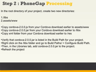 Step 2 : PhoneGap Processing
In the root directory of your project, create two new directories:

1./libs
2.assets/www

•Copy cordova-2.0.0.js from your Cordova download earlier to assets/www
•Copy cordova-2.0.0.jar from your Cordova download earlier to /libs
•Copy xml folder from your Cordova download earlier to /res

•Verify that cordova-2.0.0.jar is listed in the Build Path for your project.
•Right click on the /libs folder and go to Build Paths/ > Configure Build Path.
•Then, in the Libraries tab, add cordova-2.0.0.jar to the project.
•Refresh the project
 