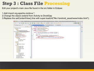 Step 3 : Class File Processing
Edit your project's main Java file found in the src folder in Eclipse:

1.Add import org.apache.cordova.*;
2.Change the class's extend from Activity to DroidGap
3.Replace the setContentView() line with super.loadUrl("file:///android_asset/www/index.html");
 
