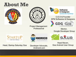 About Me

                                                       C.E.O & Founder
                                                   SPM Softwares & Designers


                             Project Management
                                 Professional               Mentor,
                                                     Google Developer Group




                                                         Head Maven,
Head, Startup Saturday Goa   Developer Advocate,    Goa Android User Group
                                Androcid.com
 