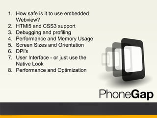 1. How safe is it to use embedded
   Webview?
2. HTMl5 and CSS3 support
3. Debugging and profiling
4. Performance and Memory Usage
5. Screen Sizes and Orientation
6. DPI's
7. User Interface - or just use the
   Native Look
8. Performance and Optimization
 