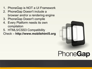 1. PhoneGap is NOT a UI Framework
2. PhoneGap Doesn't include a
   browser and/or a rendering engine
3. PhoneGap Doesn't compile
4. Every Platform needs its own
   compilation
5. HTML5/CSS3 Compatibility
Check – http://www.mobilehtml5.org
 