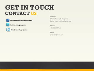 GET IN TOUCH
CONTACT US                        Address:
                                  SPM Softwares & Designers
f   facebook.com/prajyotmainkar
                                  Zarina Towers,St.Inez,Panaji Goa

t   twitter.com/prajyotm
                                  Phone:
                                  +91-9822987513
     linkedin.com/in/prajyotm
                                  Email:
                                  prajyotm@msn.com
 