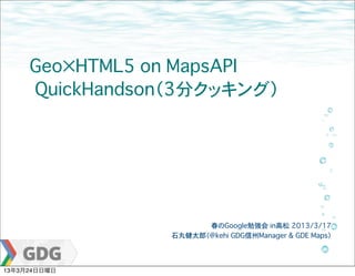 Geo×HTML5 on MapsAPI
     �QuickHandson（3分クッキング）




                       春のGoogle勉強会 in高松�2013/3/17
                 石丸健太郎（@kehi GDG信州Manager & GDE Maps）




13年3月24日日曜日
 