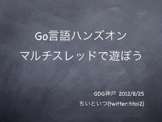 Go言語ハンズオン
マルチスレッドで遊ぼう


         GDG神戸 2012/8/25
     ちいといつ(twitter:titoi2)
 