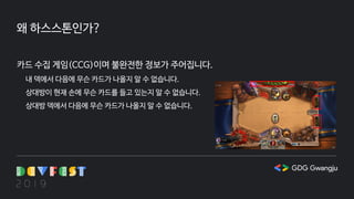 왜 하스스톤인가?
카드 수집 게임(CCG)이며 불완전한 정보가 주어집니다.
내 덱에서 다음에 무슨 카드가 나올지 알 수 없습니다.
상대방이 현재 손에 무슨 카드를 들고 있는지 알 수 없습니다.
상대방 덱에서 다음에 무슨 카드가 나올지 알 수 없습니다.
 