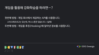 게임을 활용해 강화학습을 하려면…?
첫번째 방법 : 게임 회사에서 제공하는 API를 사용합니다.
스타크래프트2는 있는데, 하스스톤은 없습니다. (실패)
두번째 방법 : 게임을 후킹(Hooking)해 알아낸 정보를 사용합니다.
 