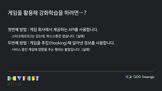 게임을 활용해 강화학습을 하려면…?
첫번째 방법 : 게임 회사에서 제공하는 API를 사용합니다.
스타크래프트2는 있는데, 하스스톤은 없습니다. (실패)
두번째 방법 : 게임을 후킹(Hooking)해 알아낸 정보를 사용합니다.
서비스 중인 게임에 영향을 주는 행위는 불법입니다. (실패)
 