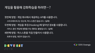 게임을 활용해 강화학습을 하려면…?
첫번째 방법 : 게임 회사에서 제공하는 API를 사용합니다.
스타크래프트2는 있는데, 하스스톤은 없습니다. (실패)
두번째 방법 : 게임을 후킹(Hooking)해 알아낸 정보를 사용합니다.
서비스 중인 게임에 영향을 주는 행위는 불법입니다. (실패)
세번째 방법 : 하스스톤을 직접 만들어서 사용합니다.
최후의 방법, 대안이 없습니다.
 