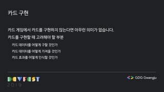 카드 구현
카드 게임에서 카드를 구현하지 않는다면 아무런 의미가 없습니다.
카드를 구현할 때 고려해야 할 부분
카드 데이터를 어떻게 구할 것인가
카드 데이터를 어떻게 가져올 것인가
카드 효과를 어떻게 인식할 것인가
 