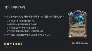 카드 데이터 처리
하스스톤에는 다양한 카드가 존재하며 서로 다른 데이터를 갖습니다.
모든 카드는 마나 코스트를 갖습니다.
하수인 카드는 공격력과 체력을 갖습니다.
무기 카드는 공격력과 내구도를 갖습니다.
어떤 카드는 어빌리티나 특별한 능력을 갖습니다.
다양한 카드 데이터를 어떻게 가져올 수 있을까요?
 