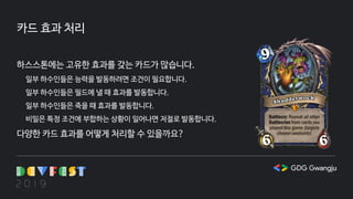 카드 효과 처리
하스스톤에는 고유한 효과를 갖는 카드가 많습니다.
일부 하수인들은 능력을 발동하려면 조건이 필요합니다.
일부 하수인들은 필드에 낼 때 효과를 발동합니다.
일부 하수인들은 죽을 때 효과를 발동합니다.
비밀은 특정 조건에 부합하는 상황이 일어나면 저절로 발동합니다.
다양한 카드 효과를 어떻게 처리할 수 있을까요?
 