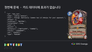 첫번째 문제 – 카드 데이터에 효과가 없습니다
{
"id": "EX1_116",
"name": "Leeroy Jenkins",
"text": "Charge. Battlecry: Summon two 1/1 Whelps for your opponent.",
"attack": 6,
"cardClass": "NEUTRAL",
"collectible": true,
"cost": 5,
"health": 2,
"mechanics": ["BATTLECRY", "CHARGE"],
"rarity": "LEGENDARY",
"set": "EXPERT1",
"type": "MINION"
}
 
