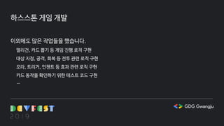 하스스톤 게임 개발
이외에도 많은 작업들을 했습니다.
멀리건, 카드 뽑기 등 게임 진행 로직 구현
대상 지정, 공격, 회복 등 전투 관련 로직 구현
오라, 트리거, 인챈트 등 효과 관련 로직 구현
카드 동작을 확인하기 위한 테스트 코드 구현
…
 
