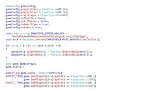 GameConfig gameConfig;
gameConfig.player1Class = CardClass::WARLOCK;
gameConfig.player2Class = CardClass::WARLOCK;
gameConfig.startPlayer = PlayerType::PLAYER1;
gameConfig.doShuffle = false;
gameConfig.doFillDecks = false;
gameConfig.skipMulligan = true;
gameConfig.autoRun = true;
const std::string INNKEEPER_EXPERT_WARLOCK =
"AAEBAfqUAwAPMJMB3ALVA9AE9wTOBtwGkgeeB/sHsQjCCMQI9ggA";
auto deck = DeckCode::Decode(INNKEEPER_EXPERT_WARLOCK).GetCardIDs();
for (size_t j = 0; j < deck.size(); ++j)
{
gameConfig.player1Deck[j] = *Cards::FindCardByID(deck[j]);
gameConfig.player2Deck[j] = *Cards::FindCardByID(deck[j]);
}
Game game(gameConfig);
game.Start();
EXPECT_EQ(game.state, State::COMPLETE);
EXPECT_TRUE(game.GetPlayer1()->playState == PlayState::WON ||
game.GetPlayer1()->playState == PlayState::LOST);
EXPECT_TRUE(game.GetPlayer2()->playState == PlayState::WON ||
game.GetPlayer2()->playState == PlayState::LOST);
 