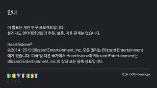 안내
이 발표는 개인 연구 프로젝트입니다.
블리자드 엔터테인먼트의 후원, 보증, 제휴 관계는 없습니다.
Hearthstone®
©2014-2019 Blizzard Entertainment, Inc. 모든 권리는 Blizzard Entertainment
에게 있습니다. 미국 및 다른 국가에서 Hearthstone과 Blizzard Entertainment는
Blizzard Entertainment, Inc.의 상표 또는 등록 상표입니다.
 