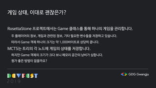 게임 상태, 이대로 괜찮은가?
RosettaStone 프로젝트에서는 Game 클래스를 통해 하나의 게임을 관리합니다.
두 플레이어의 정보, 게임과 관련된 정보, 기타 필요한 변수들을 저장하고 있습니다.
따라서 Game 객체 하나의 크기는 약 1,000바이트로 상당히 큽니다.
MCTS는 트리의 각 노드에 게임의 상태를 저장합니다.
하지만 Game 객체의 크기가 크다 보니 메모리 공간의 낭비가 심합니다.
뭔가 좋은 방법이 없을까요?
 
