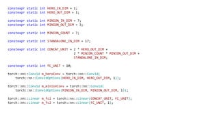 constexpr static int HERO_IN_DIM = 1;
constexpr static int HERO_OUT_DIM = 1;
constexpr static int MINION_IN_DIM = 7;
constexpr static int MINION_OUT_DIM = 3;
constexpr static int MINION_COUNT = 7;
constexpr static int STANDALONE_IN_DIM = 17;
constexpr static int CONCAT_UNIT = 2 * HERO_OUT_DIM +
2 * MINION_COUNT * MINION_OUT_DIM +
STANDALONE_IN_DIM;
constexpr static int FC_UNIT = 10;
torch::nn::Conv1d m_heroConv = torch::nn::Conv1d(
torch::nn::Conv1dOptions(HERO_IN_DIM, HERO_OUT_DIM, 1));
torch::nn::Conv1d m_minionConv = torch::nn::Conv1d(
torch::nn::Conv1dOptions(MINION_IN_DIM, MINION_OUT_DIM, 1));
torch::nn::Linear m_fc1 = torch::nn::Linear(CONCAT_UNIT, FC_UNIT);
torch::nn::Linear m_fc2 = torch::nn::Linear(FC_UNIT, 1);
 