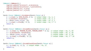 CNNModel::CNNModel() {
register_module("heroConv1", m_heroConv);
register_module("minionConv1", m_minionConv);
register_module("fc1", m_fc1);
register_module("fc2", m_fc2);
}
torch::Tensor CNNModel::EncodeHero(torch::Tensor x) {
x = x.view({ 1, HERO_IN_DIM, 2 }); // output shape : bs, 1, 2
x = m_heroConv->forward(x); // output shape : bs, 1, 2
x = torch::leaky_relu(x, .2); // output shape : bs, 1, 2
x = x.view({ x.size(0), -1 }); // output shape : bs, 1 * 2
return x;
}
torch::Tensor CNNModel::EncodeMinion(torch::Tensor x) {
x = x.view({ 1, MINION_IN_DIM, MINION_COUNT * 2 }); // output shape : bs, 7, 14
x = m_minionConv->forward(x); // output shape : bs, 3, 14
x = torch::leaky_relu(x, .2); // output shape : bs, 3, 14
x = x.view({ x.size(0), -1 }); // output shape : bs, 3 * 14
return x;
}
torch::Tensor CNNModel::EncodeStandalone(torch::Tensor x) {
x = x.view({ 1, -1 }); // output shape : bs, 17
return x;
}
 