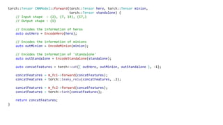 torch::Tensor CNNModel::forward(torch::Tensor hero, torch::Tensor minion,
torch::Tensor standalone) {
// Input shape : (2), (7, 14), (17,)
// Output shape : (1)
// Encodes the information of heros
auto outHero = EncodeHero(hero);
// Encodes the information of minions
auto outMinion = EncodeMinion(minion);
// Encodes the information of 'standalone'
auto outStandalone = EncodeStandalone(standalone);
auto concatFeatures = torch::cat({ outHero, outMinion, outStandalone }, -1);
concatFeatures = m_fc1->forward(concatFeatures);
concatFeatures = torch::leaky_relu(concatFeatures, .2);
concatFeatures = m_fc2->forward(concatFeatures);
concatFeatures = torch::tanh(concatFeatures);
return concatFeatures;
}
 