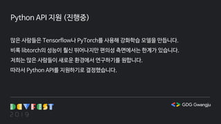 Python API 지원 (진행중)
많은 사람들은 Tensorflow나 PyTorch를 사용해 강화학습 모델을 만듭니다.
비록 libtorch의 성능이 훨신 뛰어나지만 편의성 측면에서는 한계가 있습니다.
저희는 많은 사람들이 새로운 환경에서 연구하기를 원합니다.
따라서 Python API를 지원하기로 결정했습니다.
 